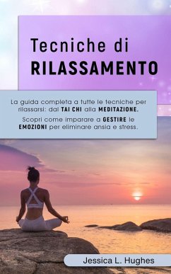 TECNICHE DI RILASSAMENTO: La Guida Completa a Tutte le Tecniche per Rilassarsi: dal Tai Chi alla Meditazione. Scopri come Imparare a Gestire le Emozioni per Eliminare Ansia e Stress. (eBook, ePUB) - Hughes, Jessica Laura