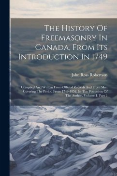 The History Of Freemasonry In Canada, From Its Introduction In 1749: Compiled And Written From Official Records And From Mss. Covering The Period From - Robertson, John Ross