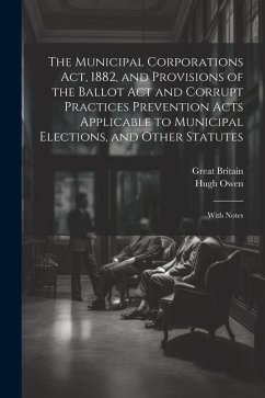The Municipal Corporations Act, 1882, and Provisions of the Ballot Act and Corrupt Practices Prevention Acts Applicable to Municipal Elections, and Ot - Britain, Great; Owen, Hugh