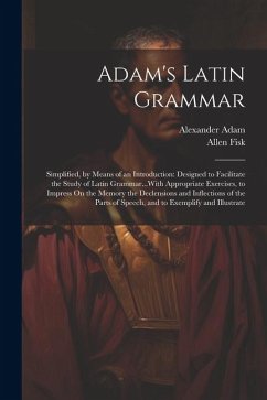 Adam's Latin Grammar: Simplified, by Means of an Introduction: Designed to Facilitate the Study of Latin Grammar...With Appropriate Exercise - Adam, Alexander; Fisk, Allen