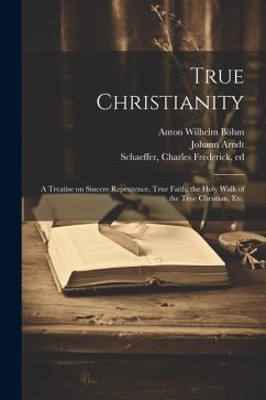 True Christianity: A Treatise on Sincere Repentence, True Faith, the Holy Walk of the True Christian, Etc. - Arndt, Johann; Böhm, Anton Wilhelm