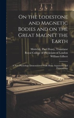 On the Lodestone and Magnetic Bodies and on the Great Magnet the Earth: a New Physiology Demonstrated With Many Arguments and Experiments - Gilbert, William
