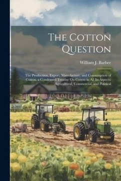 The Cotton Question: The Production, Export, Manufacture, and Consumption of Cotton. a Condensed Treatise On Cotton in All Its Aspects: Agr - Barbee, William J.