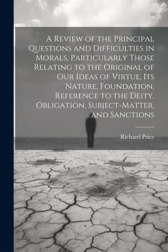 A Review of the Principal Questions and Difficulties in Morals, Particularly Those Relating to the Original of our Ideas of Virtue, its Nature, Foundation, Reference to the Deity, Obligation, Subject-matter, and Sanctions - Price, Richard