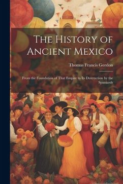 The History of Ancient Mexico: From the Foundation of That Empire to Its Destruction by the Spaniards - Gordon, Thomas Francis