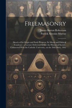 Freemasonry: Sketch of Its Origin and Early Progress, Its Moral and Political Tendency; a Lecture Delivered Before the Historical S - Robertson, James Burton; Murray, Patrick Aloysius