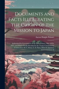 Documents and Facts Illustrating the Origin of the Mission to Japan: Authorized by Government of the United States, May 10Th, 1851; and Which Finally - Palmer, Aaron Haight