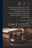 Reasons in Favour of Sir Robert Peel's Bill, for Ameliorating the Condition of Children Employed in Cotton Factories: Comprending a Summary View Of, a