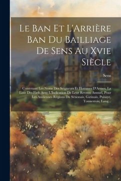 Le Ban Et L'Arrière Ban Du Bailliage De Sens Au Xvie Siècle: Contenant Les Noms Des Seigneurs Et Hommes D'Armes, La Liste Des Fiefs Avec L'Indication - Sens