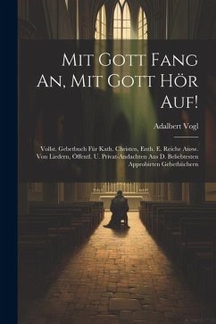 Mit Gott Fang An, Mit Gott Hör Auf!: Vollst. Gebetbuch Für Kath. Christen, Enth. E. Reiche Ausw. Von Liedern, Öffentl. U. Privat-andachten Aus D. Beli - Vogl, Adalbert