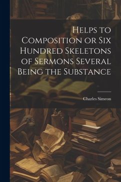 Helps to Composition or Six Hundred Skeletons of Sermons Several Being the Substance - Simeon, Charles