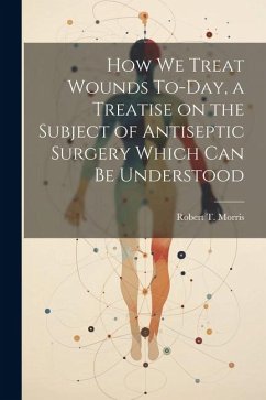 How we Treat Wounds To-day, a Treatise on the Subject of Antiseptic Surgery Which can be Understood - Morris, Robert T.