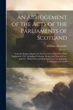 An Abridgement of the Acts of the Parliaments of Scotland: From the Reign of James the First in 1424 to the Union With England in 1707, Including Verb - Alexander, William