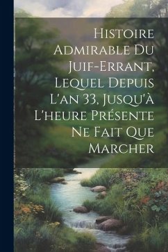 Histoire Admirable Du Juif-Errant, Lequel Depuis L'an 33, Jusqu'à L'heure Présente Ne Fait Que Marcher - Anonymous