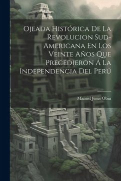 Ojeada Histórica De La Revolucion Sud-Americana En Los Veinte Años Que Precedieron Á La Independencia Del Perú - Obin, Manuel Jesús