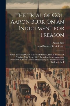 The Trial of Col. Aaron Burr On an Indictment for Treason: Before the Circuit Court of the United States, Held in Richmond, Virginia, May Term, 1807: - Burr, Aaron