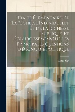 Traité Élémentaire De La Richesse Individuelle Et De La Richesse Publique, Et Éclaircissemens Sur Les Principales Questions D'économie Politique - Say, Louis