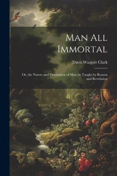 Man All Immortal: Or, the Nature and Destination of Man As Taught by Reason and Revelation - Clark, Davis Wasgatt