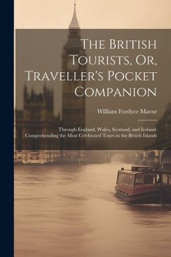 The British Tourists, Or, Traveller's Pocket Companion: Through England, Wales, Scotland, and Ireland. Comprehending the Most Celebrated Tours in the - Mavor, William Fordyce