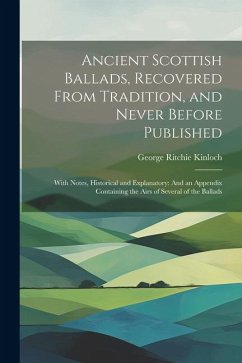 Ancient Scottish Ballads, Recovered From Tradition, and Never Before Published: With Notes, Historical and Explanatory: And an Appendix Containing the - Kinloch, George Ritchie