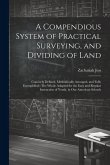 A Compendious System of Practical Surveying, and Dividing of Land: Concisely Defined, Methodically Arranged, and Fully Exemplified: The Whole Adapted