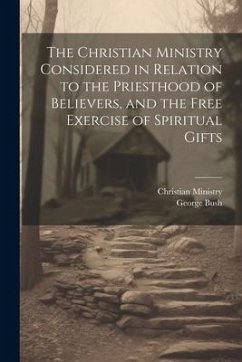 The Christian Ministry Considered in Relation to the Priesthood of Believers, and the Free Exercise of Spiritual Gifts - Bush, George; Ministry, Christian