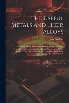 The Useful Metals and Their Alloys: Including Mining Ventilation, Mining Jurisprudence and Metallurgic Chemistry Employed in the Conversion of Iron, C - Scoffern, John
