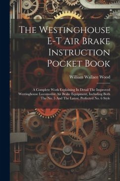 The Westinghouse E-t Air Brake Instruction Pocket Book: A Complete Work Explaining In Detail The Improved Westinghouse Locomotive Air Brake Equipment, - Wood, William Wallace