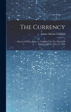 The Currency: Speech Of Hon. James A. Garfield ... In The House Of Representatives, May 15, 1868 - Garfield, James Abram