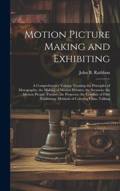 Motion Picture Making and Exhibiting: A Comprehensive Volume Treating the Principles of Motography; the Making of Motion Pictures; the Scenario; the M - Rathbun, John B.