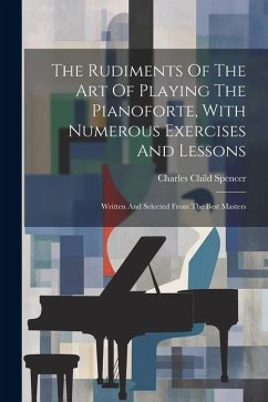 The Rudiments Of The Art Of Playing The Pianoforte, With Numerous Exercises And Lessons: Written And Selected From The Best Masters - Spencer, Charles Child