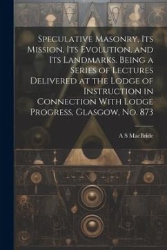 Speculative Masonry, its Mission, its Evolution, and its Landmarks. Being a Series of Lectures Delivered at the Lodge of Instruction in Connection Wit - Macbride, A. S.