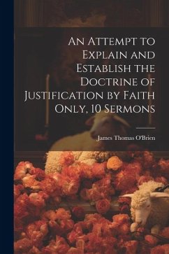 An Attempt to Explain and Establish the Doctrine of Justification by Faith Only, 10 Sermons - O'Brien, James Thomas