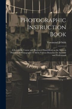 Photographic Instruction Book: A Systematic Course and Illustrated Hand-book on the Modern Practices of Photography in all its Various Branches for A - Stith, Townsend D.