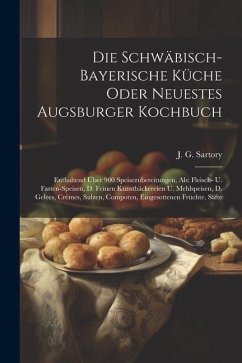 Die Schwäbisch-bayerische Küche Oder Neuestes Augsburger Kochbuch: Enthaltend Über 900 Speisezubereitungen, Als: Fleisch- U. Fasten-speisen, D. Feinen - Sartory, J. G.