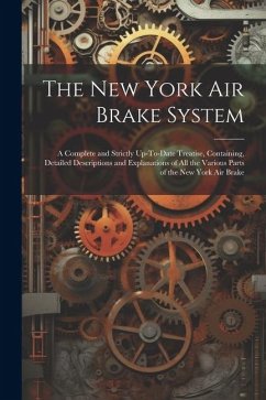 The New York Air Brake System: A Complete and Strictly Up-To-Date Treatise, Containing, Detailed Descriptions and Explanations of All the Various Par - Anonymous