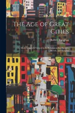 The Age of Great Cities: Or, Modern Society Viewed in Its Relation to Intelligence, Morals, and Religion - Vaughan, Robert