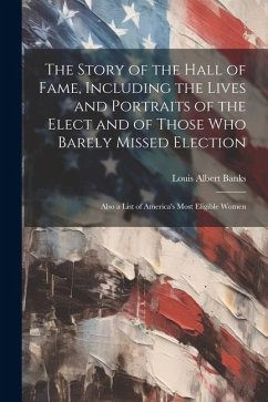 The Story of the Hall of Fame, Including the Lives and Portraits of the Elect and of Those Who Barely Missed Election: Also a List of America's Most E - Banks, Louis Albert