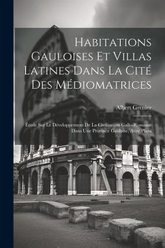 Habitations Gauloises Et Villas Latines Dans La Cité Des Médiomatrices: Étude Sur Le Développement De La Civilisation Gallo-Romaine Dans Une Province - Grenier, Albert