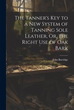 The Tanner's Key to a New System of Tanning Sole Leather, Or, the Right Use of Oak Bark - Burridge, John