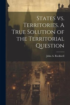 States vs. Territories. A True Solution of the Territorial Question - John a. (John Arnold), Rockwell