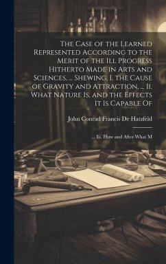 The Case of the Learned Represented According to the Merit of the Ill Progress Hitherto Made in Arts and Sciences, ... Shewing, I. the Cause of Gravit - De Hatzfeld, John Conrad Francis