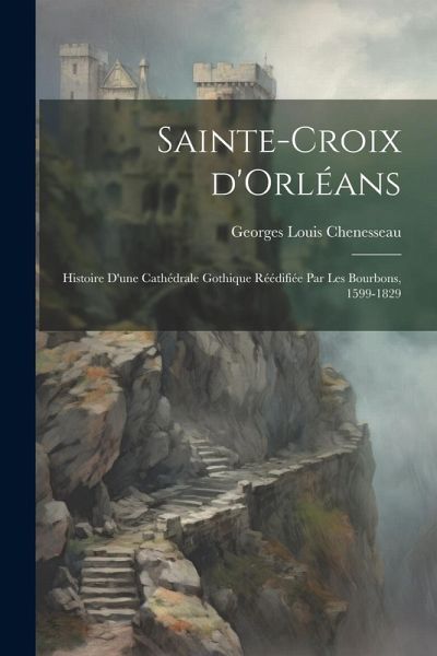 Sainte-Croix d'Orléans; histoire d'une cathédrale gothique réédifiée par les Bourbons, 1599-1829 Sainte-Croix d'Orléans; histoire d'une cathédrale gothique réédifiée par les Bourbons, 1599-1829