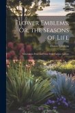 Flower Emblems, Or, the Seasons of Life: Selections in Prose and Verse From Various Authors