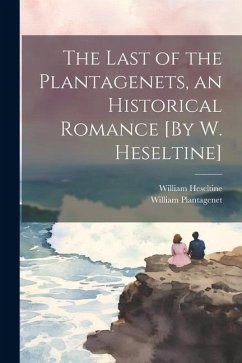 The Last of the Plantagenets, an Historical Romance [By W. Heseltine] - Heseltine, William; Plantagenet, William