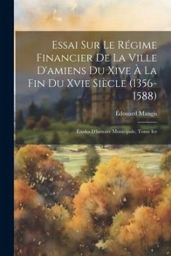 Essai Sur Le Régime Financier De La Ville D'amiens Du Xive À La Fin Du Xvie Siècle (1356-1588): Études D'histoire Municipale, Tome Ier - Maugis, Édouard