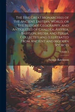 The Five Great Monarchies of the Ancient Eastern World, or The History, Geography, and Antiquities of Chaldea, Assyria, Babylon, Media, and Persia, Co - Rawlinson, George