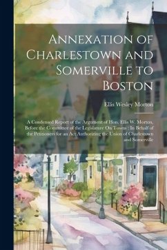 Annexation of Charlestown and Somerville to Boston: A Condensed Report of the Argument of Hon. Ellis W. Morton, Before the Committee of the Legislatur - Morton, Ellis Wesley