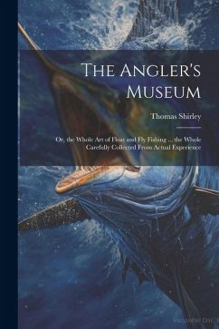 The Angler's Museum: Or, the Whole Art of Float and Fly Fishing ... the Whole Carefully Collected From Actual Experience - Shirley, Thomas