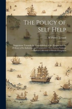 The Policy of Self Help: Suggestions Towards the Consolidation of the Empire and the Defence of its Industries and Commerce: two Letters Volume - Ecroyd, W. Farrer B.